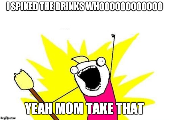 X All The Y | I SPIKED THE DRINKS WHOOOOOOOOOOOO; YEAH MOM TAKE THAT | image tagged in memes,x all the y | made w/ Imgflip meme maker