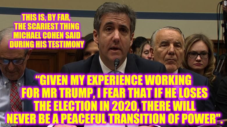 It Might Be Interesting To See Someone Forcefully Removed.  It'll Be Two Minutes Out Of A Day So ... Sure.  Why Not? | THIS IS, BY FAR, THE SCARIEST THING MICHAEL COHEN SAID DURING HIS TESTIMONY; “GIVEN MY EXPERIENCE WORKING FOR MR TRUMP, I FEAR THAT IF HE LOSES THE ELECTION IN 2020, THERE WILL NEVER BE A PEACEFUL TRANSITION OF POWER". | image tagged in michael cohen's words,trump unfit unqualified dangerous,liar in chief,lock him up,memes,trump traitor | made w/ Imgflip meme maker