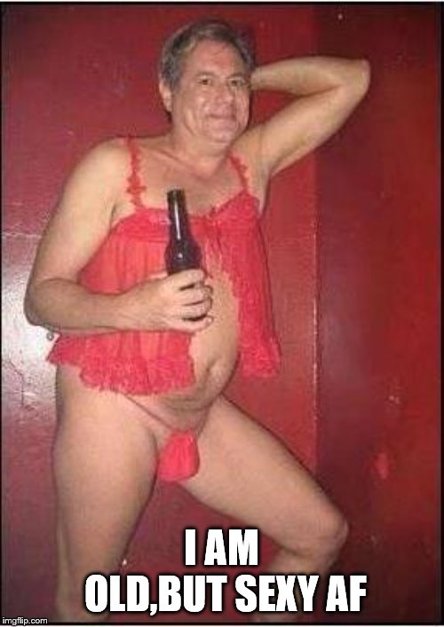 gay drunk dad | I AM OLD,BUT SEXY AF | image tagged in gay drunk dad | made w/ Imgflip meme maker