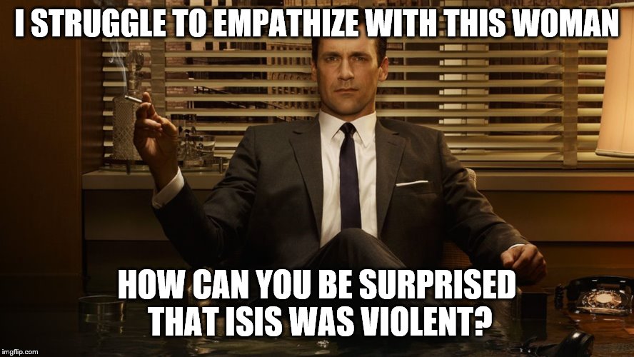 MadMen | I STRUGGLE TO EMPATHIZE WITH THIS WOMAN HOW CAN YOU BE SURPRISED THAT ISIS WAS VIOLENT? | image tagged in madmen | made w/ Imgflip meme maker