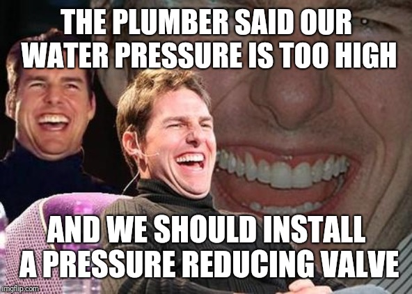 Tom Cruise laugh | THE PLUMBER SAID OUR WATER PRESSURE IS TOO HIGH; AND WE SHOULD INSTALL A PRESSURE REDUCING VALVE | image tagged in tom cruise laugh,AdviceAnimals | made w/ Imgflip meme maker