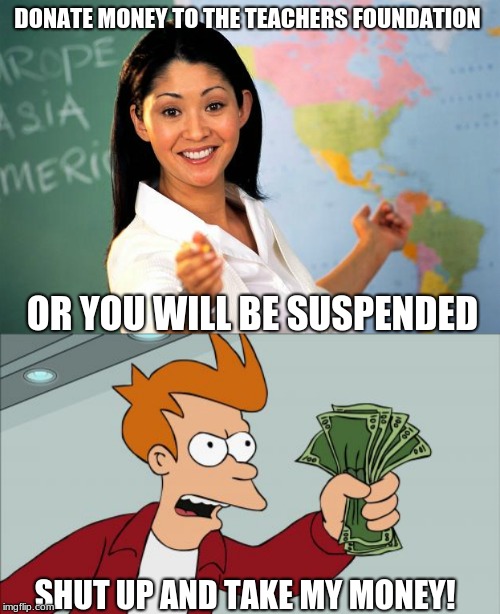 DONATE MONEY TO THE TEACHERS FOUNDATION; OR YOU WILL BE SUSPENDED; SHUT UP AND TAKE MY MONEY! | image tagged in memes,shut up and take my money fry | made w/ Imgflip meme maker