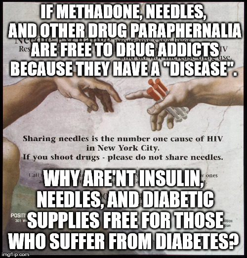 Even thought the inventors of insulin never patented it, drug companies have kept insulin under patent for over 100 years. | IF METHADONE, NEEDLES, AND OTHER DRUG PARAPHERNALIA ARE FREE TO DRUG ADDICTS BECAUSE THEY HAVE A "DISEASE". WHY ARE'NT INSULIN, NEEDLES, AND DIABETIC SUPPLIES FREE FOR THOSE WHO SUFFER FROM DIABETES? | image tagged in free drugs | made w/ Imgflip meme maker