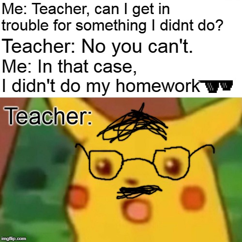 How to get away without doing your homework. | Me: Teacher, can I get in trouble for something I didnt do? Teacher: No you can't. Me: In that case, I didn't do my homework; Teacher: | image tagged in memes,surprised pikachu | made w/ Imgflip meme maker