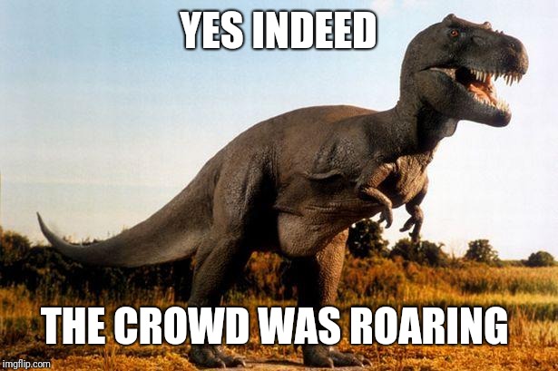 dinosaur | YES INDEED THE CROWD WAS ROARING | image tagged in dinosaur | made w/ Imgflip meme maker