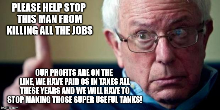 Big corporations are on your side | PLEASE HELP STOP THIS MAN FROM KILLING ALL THE JOBS; OUR PROFITS ARE ON THE LINE, WE HAVE PAID 0$ IN TAXES ALL THESE YEARS AND WE WILL HAVE TO STOP MAKING THOSE SUPER USEFUL TANKS! | image tagged in bernie sanders,big corporations,oligarchy,freethetank,military industrial complex,feel the bern | made w/ Imgflip meme maker