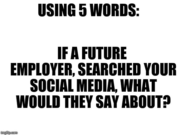 Blank White Template | USING 5 WORDS:; IF A FUTURE EMPLOYER, SEARCHED YOUR SOCIAL MEDIA, WHAT WOULD THEY SAY ABOUT? | image tagged in blank white template | made w/ Imgflip meme maker