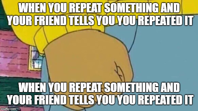 Arthur Fist | WHEN YOU REPEAT SOMETHING AND YOUR FRIEND TELLS YOU YOU REPEATED IT; WHEN YOU REPEAT SOMETHING AND YOUR FRIEND TELLS YOU YOU REPEATED IT | image tagged in memes,arthur fist | made w/ Imgflip meme maker