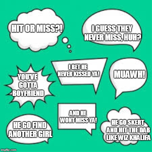 Hit or Miss? | I GUESS THEY NEVER MISS, HUH? HIT OR MISS?! MUAWH! I BET HE NEVER KISSED YA! YOU'VE GOTTA BOYFRIEND; AND HE WONT MISS YA! HE GO SKERT AND HIT THE DAB LIKE WIZ KHALIFA; HE GO FIND ANOTHER GIRL | image tagged in hit or miss | made w/ Imgflip meme maker