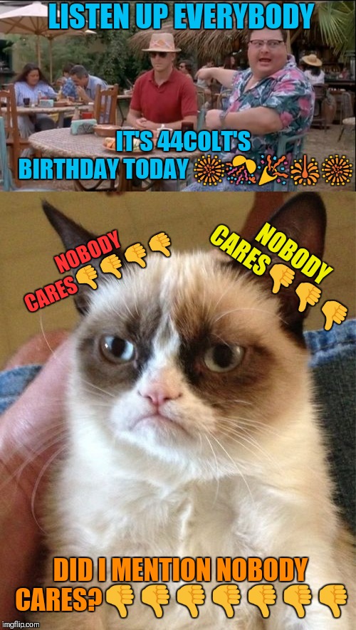 Happy Birthday to myself! Lol | LISTEN UP EVERYBODY; IT'S 44COLT'S BIRTHDAY TODAY 🎆🎊🎉🎇🎆; NOBODY CARES👎👎👎; NOBODY CARES👎👎👎👎; DID I MENTION NOBODY CARES?👎👎👎👎👎👎👎 | image tagged in memes,grumpy cat,44colt,happy birthday,see nobody cares,people care | made w/ Imgflip meme maker