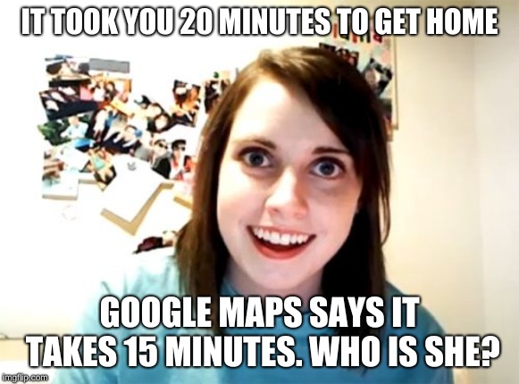 She's right behind you! |  IT TOOK YOU 20 MINUTES TO GET HOME; GOOGLE MAPS SAYS IT TAKES 15 MINUTES. WHO IS SHE? | image tagged in memes,overly attached girlfriend,funny,google maps,memelord344,stalker | made w/ Imgflip meme maker