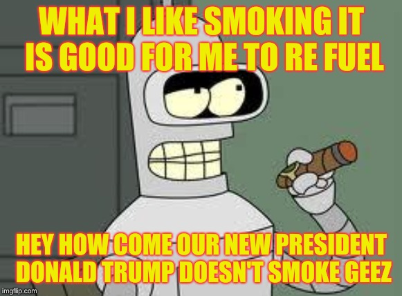 Bender | WHAT I LIKE SMOKING IT IS GOOD FOR ME TO RE FUEL; HEY HOW COME OUR NEW PRESIDENT DONALD TRUMP DOESN'T SMOKE GEEZ | image tagged in bender,donald trump,smoking,futurama | made w/ Imgflip meme maker