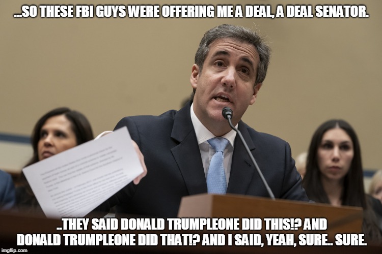 ...SO THESE FBI GUYS WERE OFFERING ME A DEAL, A DEAL SENATOR. ..THEY SAID DONALD TRUMPLEONE DID THIS!? AND DONALD TRUMPLEONE DID THAT!? AND I SAID, YEAH, SURE.. SURE. | image tagged in michael cohen | made w/ Imgflip meme maker