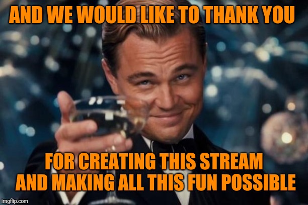 Leonardo Dicaprio Cheers Meme | AND WE WOULD LIKE TO THANK YOU FOR CREATING THIS STREAM AND MAKING ALL THIS FUN POSSIBLE | image tagged in memes,leonardo dicaprio cheers | made w/ Imgflip meme maker