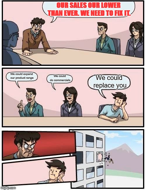 Boardroom Meeting Suggestion Meme | OUR SALES OUR LOWER THAN EVER. WE NEED TO FIX IT. We could expand our product range; We could do commercials; We could replace you | image tagged in memes,boardroom meeting suggestion | made w/ Imgflip meme maker