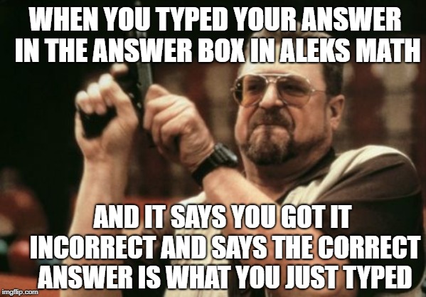 Aleks sucks | WHEN YOU TYPED YOUR ANSWER IN THE ANSWER BOX IN ALEKS MATH; AND IT SAYS YOU GOT IT INCORRECT AND SAYS THE CORRECT ANSWER IS WHAT YOU JUST TYPED | image tagged in memes,am i the only one around here,math | made w/ Imgflip meme maker