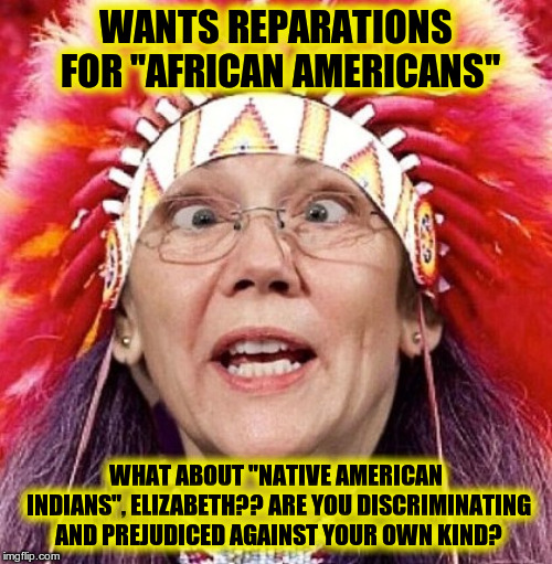 Elizabeth Warren | WANTS REPARATIONS FOR "AFRICAN AMERICANS"; WHAT ABOUT "NATIVE AMERICAN INDIANS", ELIZABETH?? ARE YOU DISCRIMINATING AND PREJUDICED AGAINST YOUR OWN KIND? | image tagged in elizabeth warren | made w/ Imgflip meme maker