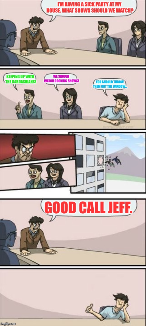 Boardroom Meeting Sugg 2 | I’M HAVING A SICK PARTY AT MY HOUSE. WHAT SHOWS SHOULD WE WATCH? KEEPING UP WITH THE KARDASHIANS! WE SHOULD WATCH COOKING SHOWS! YOU SHOULD THROW THEM OUT THE WINDOW... GOOD CALL JEFF. | image tagged in boardroom meeting sugg 2 | made w/ Imgflip meme maker