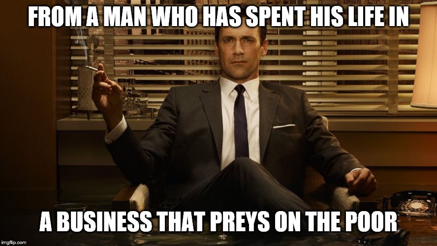 MadMen | FROM A MAN WHO HAS SPENT HIS LIFE IN A BUSINESS THAT PREYS ON THE POOR | image tagged in madmen | made w/ Imgflip meme maker