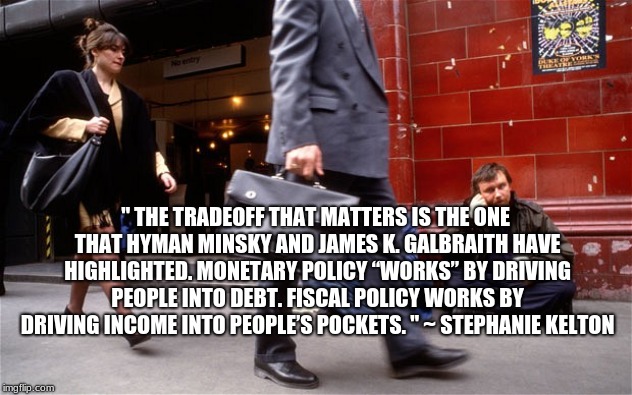Rich and Poor | " THE TRADEOFF THAT MATTERS IS THE ONE THAT HYMAN MINSKY AND JAMES K. GALBRAITH HAVE HIGHLIGHTED. MONETARY POLICY “WORKS” BY DRIVING PEOPLE INTO DEBT. FISCAL POLICY WORKS BY DRIVING INCOME INTO PEOPLE’S POCKETS. " ~ STEPHANIE KELTON | image tagged in rich and poor | made w/ Imgflip meme maker