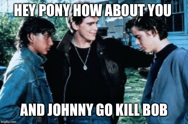 Greasers | HEY PONY HOW ABOUT YOU AND JOHNNY GO KILL BOB | image tagged in greasers | made w/ Imgflip meme maker