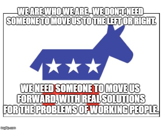 Democrat party | WE ARE WHO WE ARE.  WE DON'T NEED SOMEONE TO MOVE US TO THE LEFT OR RIGHT. WE NEED SOMEONE TO MOVE US FORWARD, WITH REAL SOLUTIONS FOR THE PROBLEMS OF WORKING PEOPLE. | image tagged in democrat party | made w/ Imgflip meme maker