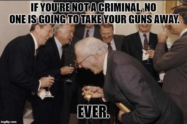 Laughing Men In Suits | IF YOU'RE NOT A CRIMINAL, NO ONE IS GOING TO TAKE YOUR GUNS AWAY. EVER. | image tagged in memes,laughing men in suits | made w/ Imgflip meme maker