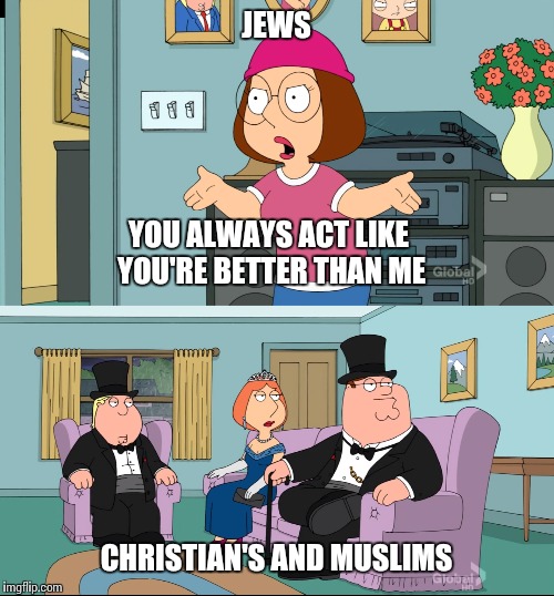 Meg Family Guy Better than me | JEWS; YOU ALWAYS ACT LIKE YOU'RE BETTER THAN ME; CHRISTIAN'S AND MUSLIMS | image tagged in meg family guy better than me | made w/ Imgflip meme maker