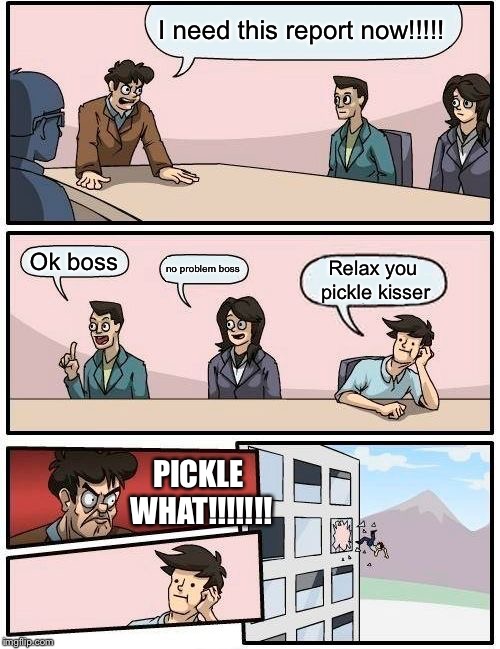 Boardroom Meeting Suggestion | I need this report now!!!!! Ok boss; no problem boss; Relax you pickle kisser; PICKLE WHAT!!!!!!! | image tagged in memes,boardroom meeting suggestion | made w/ Imgflip meme maker