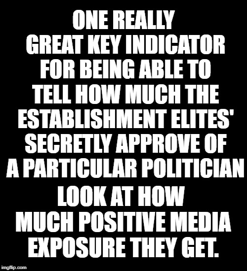 black background | ONE REALLY GREAT KEY INDICATOR FOR BEING ABLE TO TELL HOW MUCH THE ESTABLISHMENT ELITES' SECRETLY APPROVE OF A PARTICULAR POLITICIAN; LOOK AT HOW MUCH POSITIVE MEDIA EXPOSURE THEY GET. | image tagged in black background | made w/ Imgflip meme maker