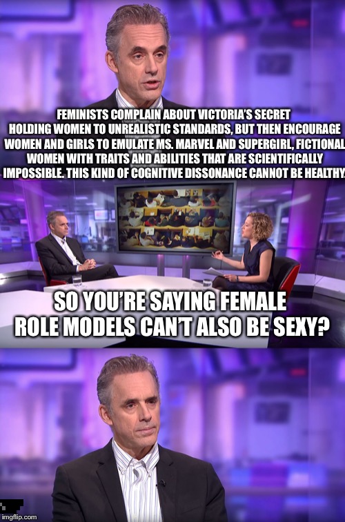 Jordan Peterson vs Feminist Interviewer | FEMINISTS COMPLAIN ABOUT VICTORIA’S SECRET HOLDING WOMEN TO UNREALISTIC STANDARDS, BUT THEN ENCOURAGE WOMEN AND GIRLS TO EMULATE MS. MARVEL AND SUPERGIRL, FICTIONAL WOMEN WITH TRAITS AND ABILITIES THAT ARE SCIENTIFICALLY IMPOSSIBLE.
THIS KIND OF COGNITIVE DISSONANCE CANNOT BE HEALTHY. SO YOU’RE SAYING FEMALE ROLE MODELS CAN’T ALSO BE SEXY? | image tagged in jordan peterson vs feminist interviewer | made w/ Imgflip meme maker