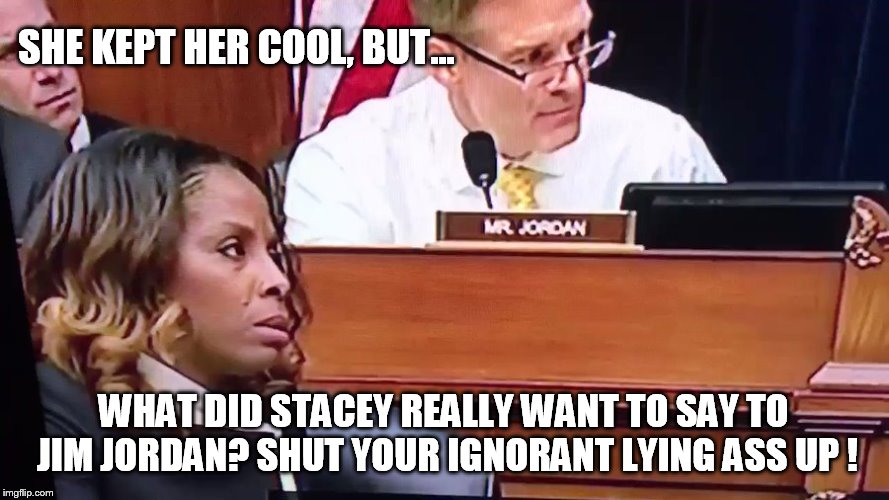 Not one question from the Republicans about any of trumps atrocities.  | SHE KEPT HER COOL, BUT... WHAT DID STACEY REALLY WANT TO SAY TO JIM JORDAN? SHUT YOUR IGNORANT LYING ASS UP ! | image tagged in clown car republicans | made w/ Imgflip meme maker