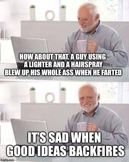 Hide the Pain Harold Meme | HOW ABOUT THAT. A GUY USING A LIGHTER AND A HAIRSPRAY BLEW UP HIS WHOLE ASS WHEN HE FARTED; IT’S SAD WHEN GOOD IDEAS BACKFIRES | image tagged in memes,hide the pain harold | made w/ Imgflip meme maker