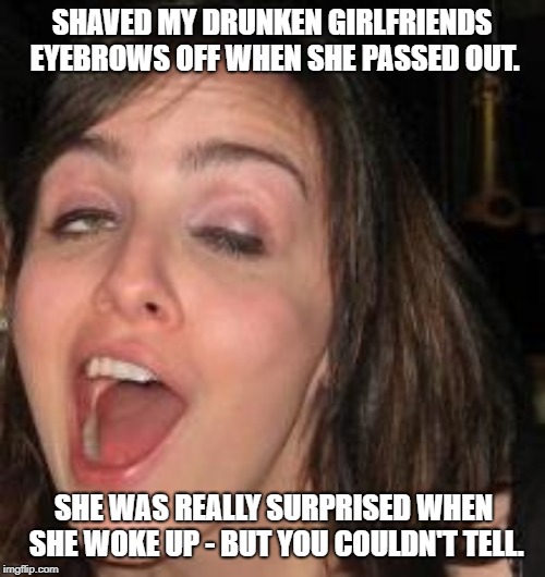 Drunk | SHAVED MY DRUNKEN GIRLFRIENDS EYEBROWS OFF WHEN SHE PASSED OUT. SHE WAS REALLY SURPRISED WHEN SHE WOKE UP - BUT YOU COULDN'T TELL. | image tagged in drunk | made w/ Imgflip meme maker