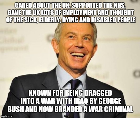 When you do one bad thing it overlaps the good things you done  | CARED ABOUT THE UK, SUPPORTED THE NHS, GAVE THE UK LOTS OF EMPLOYMENT AND THOUGHT OF THE SICK, ELDERLY, DYING AND DISABLED PEOPLE; KNOWN FOR BEING DRAGGED INTO A WAR WITH IRAQ BY GEORGE BUSH AND NOW BRANDED A WAR CRIMINAL | image tagged in tony blair,memes,politics,political meme | made w/ Imgflip meme maker