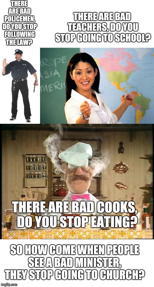 THERE ARE BAD POLICEMEN, DO YOU STOP FOLLOWING THE LAW? THERE ARE BAD TEACHERS, DO YOU STOP GOING TO SCHOOL? THERE ARE BAD COOKS,  DO YOU STOP EATING? SO HOW COME WHEN PEOPLE SEE A BAD MINISTER,  THEY STOP GOING TO CHURCH? | image tagged in memes,unhelpful high school teacher,stop cop,swedish chef meme sauce | made w/ Imgflip meme maker