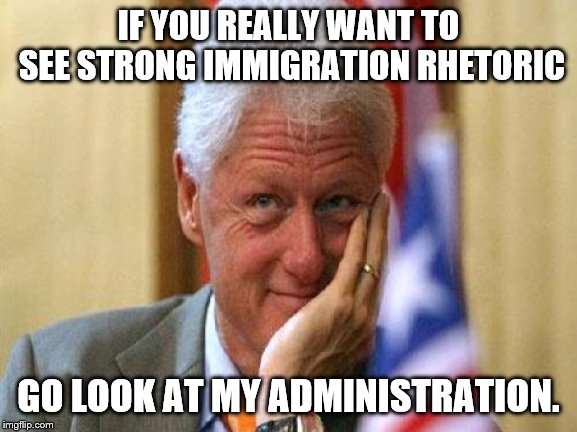 smiling bill clinton | IF YOU REALLY WANT TO SEE STRONG IMMIGRATION RHETORIC GO LOOK AT MY ADMINISTRATION. | image tagged in smiling bill clinton | made w/ Imgflip meme maker