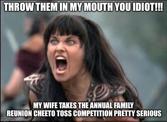 Angry Xena | THROW THEM IN MY MOUTH YOU IDIOT!!! MY WIFE TAKES THE ANNUAL FAMILY REUNION CHEETO TOSS COMPETITION PRETTY SERIOUS | image tagged in angry xena | made w/ Imgflip meme maker