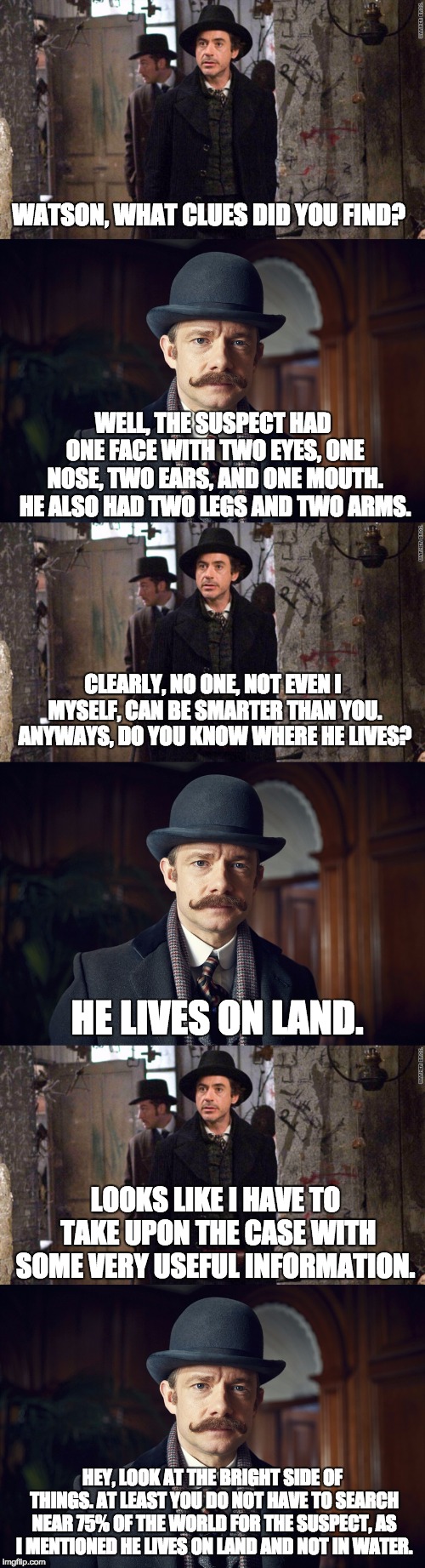 Watson trying to solve a case be like... | WATSON, WHAT CLUES DID YOU FIND? WELL, THE SUSPECT HAD ONE FACE WITH TWO EYES, ONE NOSE, TWO EARS, AND ONE MOUTH. HE ALSO HAD TWO LEGS AND TWO ARMS. CLEARLY, NO ONE, NOT EVEN I MYSELF, CAN BE SMARTER THAN YOU. ANYWAYS, DO YOU KNOW WHERE HE LIVES? HE LIVES ON LAND. LOOKS LIKE I HAVE TO TAKE UPON THE CASE WITH SOME VERY USEFUL INFORMATION. HEY, LOOK AT THE BRIGHT SIDE OF THINGS. AT LEAST YOU DO NOT HAVE TO SEARCH NEAR 75% OF THE WORLD FOR THE SUSPECT, AS I MENTIONED HE LIVES ON LAND AND NOT IN WATER. | image tagged in dr watson,watson,holmes,sherlock holmes,sir arthur conan doyle,meme | made w/ Imgflip meme maker