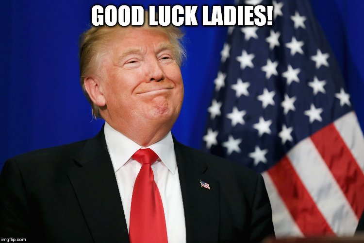 Smug Trump | GOOD LUCK LADIES! | image tagged in smug trump | made w/ Imgflip meme maker