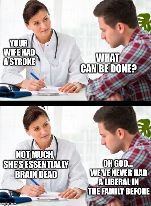 The tragic nature of this is overwhelming  | WHAT CAN BE DONE? YOUR WIFE HAD A STROKE; NOT MUCH, SHE’S ESSENTIALLY BRAIN DEAD; OH GOD... WE’VE NEVER HAD A LIBERAL IN THE FAMILY BEFORE | image tagged in doctor and patient,stroke,braindead,liberals,political meme | made w/ Imgflip meme maker