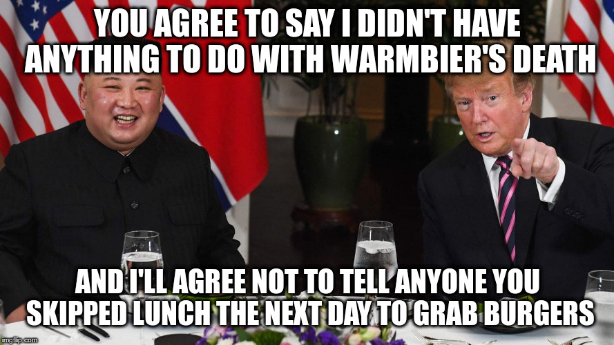 The Art of the Deal | YOU AGREE TO SAY I DIDN'T HAVE ANYTHING TO DO WITH WARMBIER'S DEATH; AND I'LL AGREE NOT TO TELL ANYONE YOU SKIPPED LUNCH THE NEXT DAY TO GRAB BURGERS | image tagged in trump,humor,kim jong un,the art of the deal | made w/ Imgflip meme maker