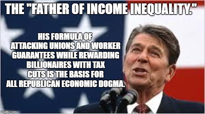 Ronald Reagan | HIS FORMULA OF ATTACKING UNIONS AND WORKER GUARANTEES WHILE REWARDING BILLIONAIRES WITH TAX CUTS IS THE BASIS FOR ALL REPUBLICAN ECONOMIC DOGMA. THE "FATHER OF INCOME INEQUALITY." | image tagged in ronald reagan | made w/ Imgflip meme maker
