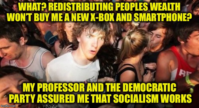 Sudden Clarity Clarence | WHAT? REDISTRIBUTING PEOPLES WEALTH WON’T BUY ME A NEW X-BOX AND SMARTPHONE? MY PROFESSOR AND THE DEMOCRATIC PARTY ASSURED ME THAT SOCIALISM WORKS | image tagged in sudden clarity clarence,democrats,democratic socialism,libtard,memes | made w/ Imgflip meme maker