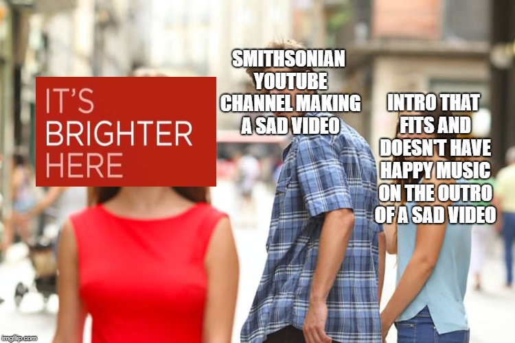 Distracted Boyfriend | SMITHSONIAN YOUTUBE CHANNEL MAKING A SAD VIDEO; INTRO THAT FITS AND DOESN'T HAVE HAPPY MUSIC ON THE OUTRO OF A SAD VIDEO | image tagged in memes,distracted boyfriend | made w/ Imgflip meme maker