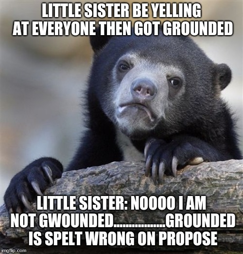 Confession Bear | LITTLE SISTER BE YELLING AT EVERYONE THEN GOT GROUNDED; LITTLE SISTER: NOOOO I AM NOT GWOUNDED.................GROUNDED IS SPELT WRONG ON PROPOSE | image tagged in memes,confession bear | made w/ Imgflip meme maker