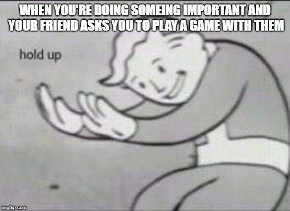 Fallout Hold Up | WHEN YOU'RE DOING SOMEING IMPORTANT AND YOUR FRIEND ASKS YOU TO PLAY A GAME WITH THEM | image tagged in fallout hold up | made w/ Imgflip meme maker