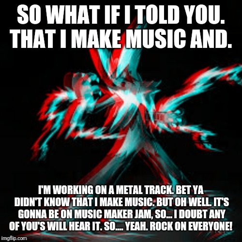 SO WHAT IF I TOLD YOU. THAT I MAKE MUSIC AND. I'M WORKING ON A METAL TRACK. BET YA DIDN'T KNOW THAT I MAKE MUSIC. BUT OH WELL. IT'S GONNA BE ON MUSIC MAKER JAM, SO... I DOUBT ANY OF YOU'S WILL HEAR IT. SO.... YEAH. ROCK ON EVERYONE! | made w/ Imgflip meme maker