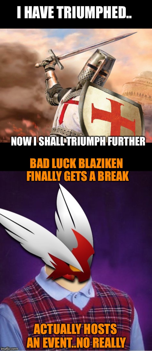 For Triumph_9 & Blaze_the_Blaziken. Now co hosting an event each the next two weeks, couldn’t think of two more deserving.  | I HAVE TRIUMPHED.. NOW I SHALL TRIUMPH FURTHER; BAD LUCK BLAZIKEN FINALLY GETS A BREAK; ACTUALLY HOSTS AN EVENT..NO REALLY | image tagged in 1forpeace,claybourne,triumph_9,blaze_the_blaziken,doggo week,florida man week | made w/ Imgflip meme maker