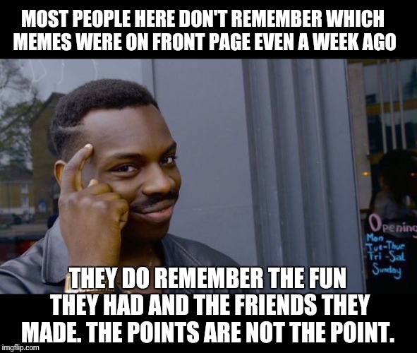 A new friend is worth more than a million points. | MOST PEOPLE HERE DON'T REMEMBER WHICH MEMES WERE ON FRONT PAGE EVEN A WEEK AGO; THEY DO REMEMBER THE FUN THEY HAD AND THE FRIENDS THEY MADE. THE POINTS ARE NOT THE POINT. | image tagged in memes,roll safe think about it,points,fun | made w/ Imgflip meme maker